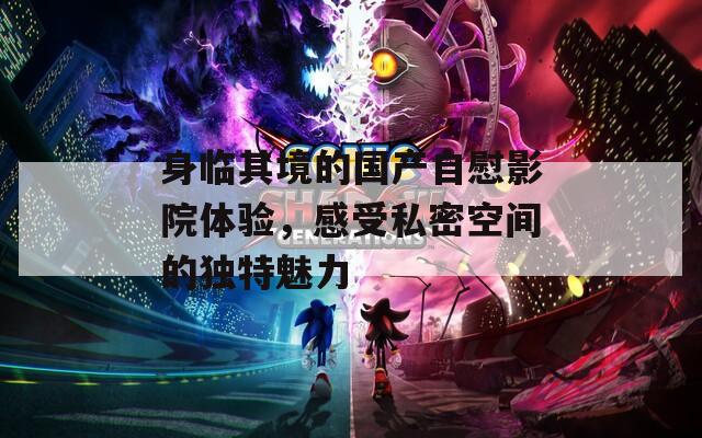 身临其境的国产自慰影院体验，感受私密空间的独特魅力