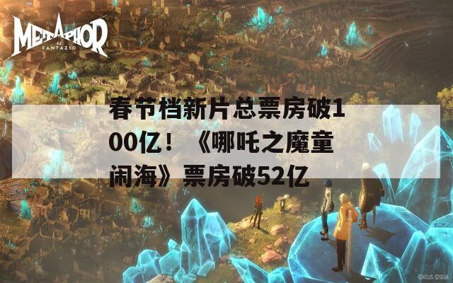 春节档新片总票房破100亿！《哪吒之魔童闹海》票房破52亿