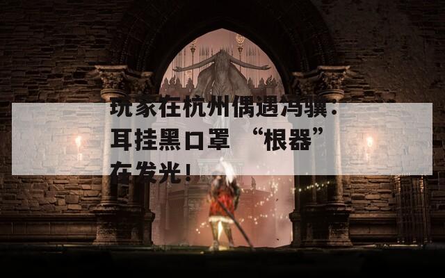玩家在杭州偶遇冯骥：耳挂黑口罩 “根器”在发光！