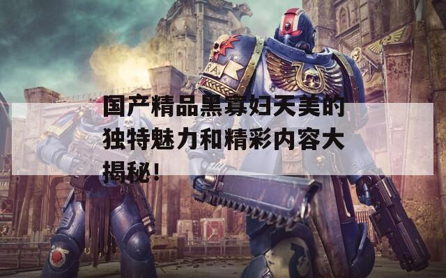 国产精品黑寡妇天美的独特魅力和精彩内容大揭秘！