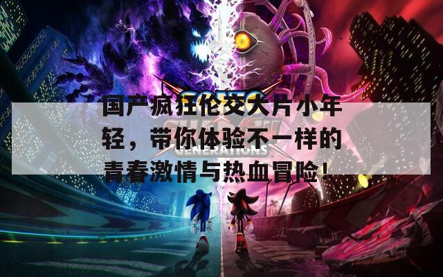 国产疯狂伦交大片小年轻，带你体验不一样的青春激情与热血冒险！