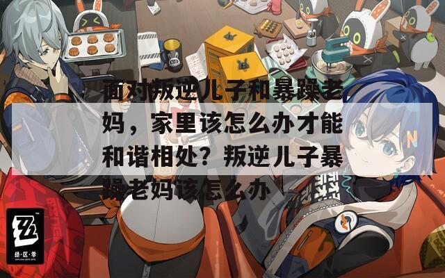 面对叛逆儿子和暴躁老妈，家里该怎么办才能和谐相处？叛逆儿子暴躁老妈该怎么办