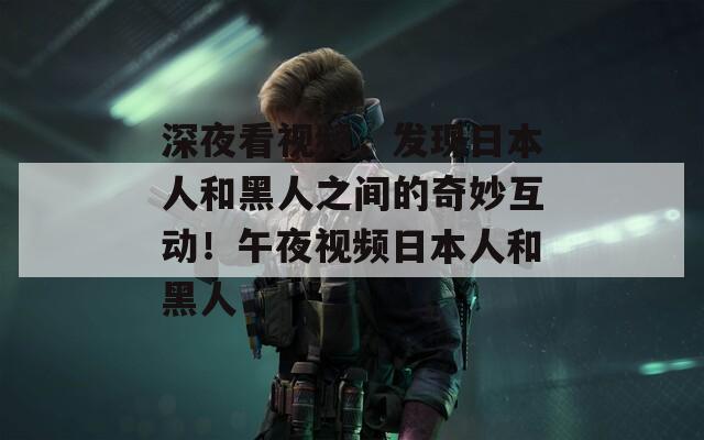 深夜看视频，发现日本人和黑人之间的奇妙互动！午夜视频日本人和黑人