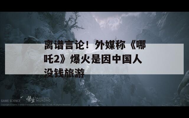 离谱言论！外媒称《哪吒2》爆火是因中国人没钱旅游