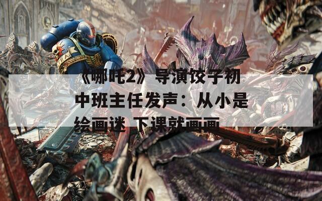《哪吒2》导演饺子初中班主任发声：从小是绘画迷 下课就画画