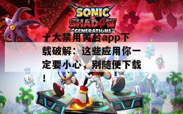 十大禁用黄台app下载破解：这些应用你一定要小心，别随便下载！