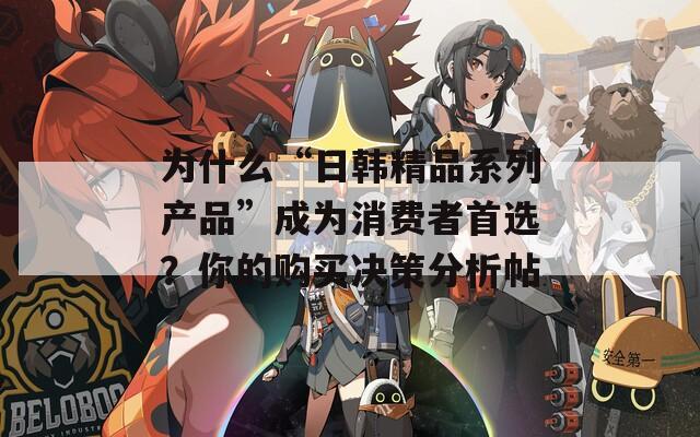 为什么“日韩精品系列产品”成为消费者首选？你的购买决策分析帖