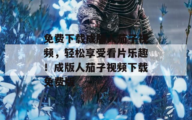 免费下载成版人茄子视频，轻松享受看片乐趣！成版人茄子视频下载免费版