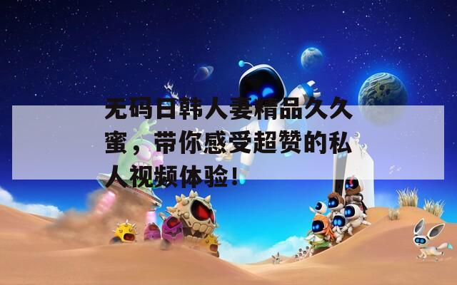 无码日韩人妻精品久久蜜，带你感受超赞的私人视频体验！