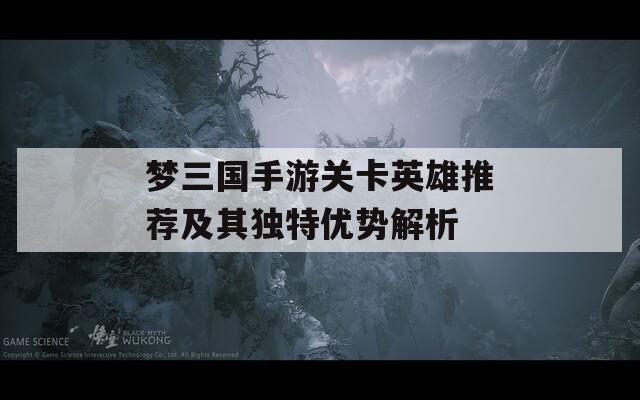 梦三国手游关卡英雄推荐及其独特优势解析
