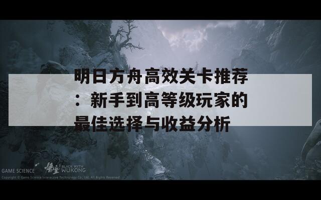 明日方舟高效关卡推荐：新手到高等级玩家的最佳选择与收益分析