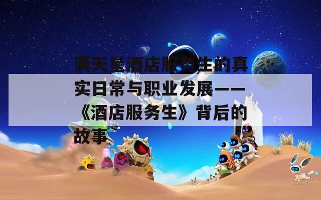 满天星酒店服务生的真实日常与职业发展——《酒店服务生》背后的故事