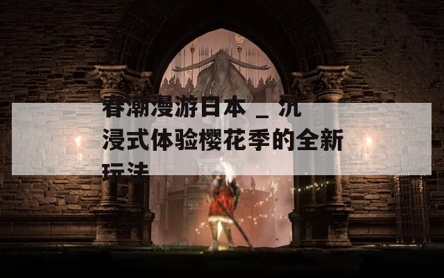 春潮漫游日本 _ 沉浸式体验樱花季的全新玩法