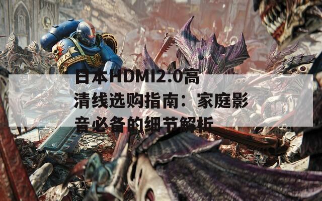 日本HDMI2.0高清线选购指南：家庭影音必备的细节解析
