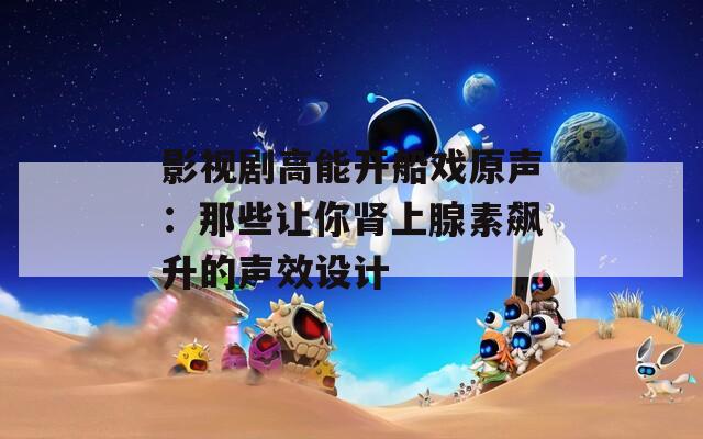 影视剧高能开船戏原声：那些让你肾上腺素飙升的声效设计