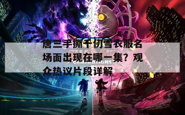 唐三手撕千仞雪衣服名场面出现在哪一集？观众热议片段详解