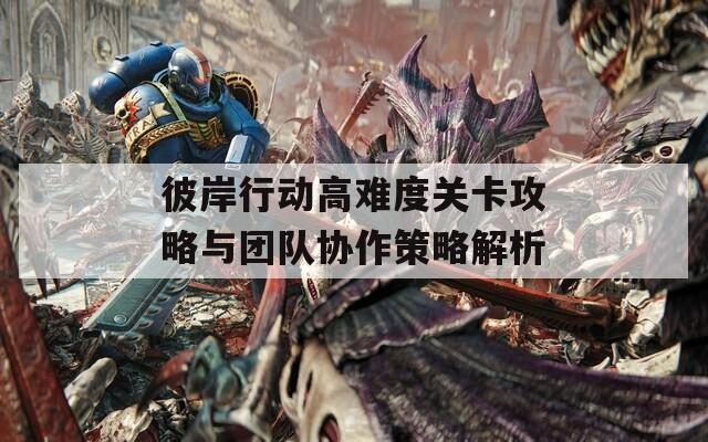 彼岸行动高难度关卡攻略与团队协作策略解析