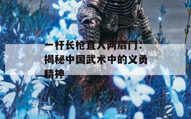一杆长枪直入两扇门：揭秘中国武术中的义勇精神