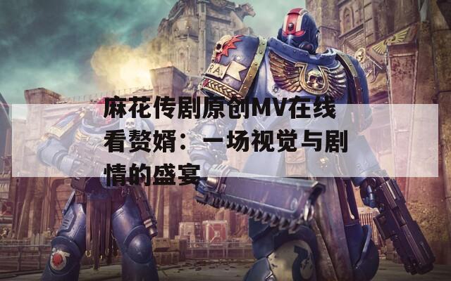 麻花传剧原创MV在线看赘婿：一场视觉与剧情的盛宴