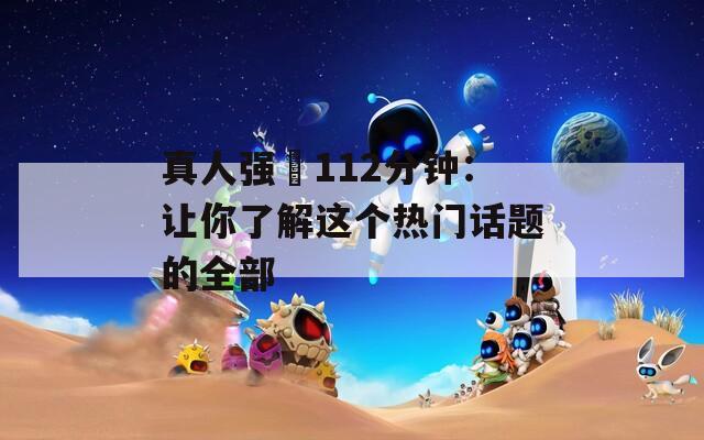 真人强弙112分钟：让你了解这个热门话题的全部