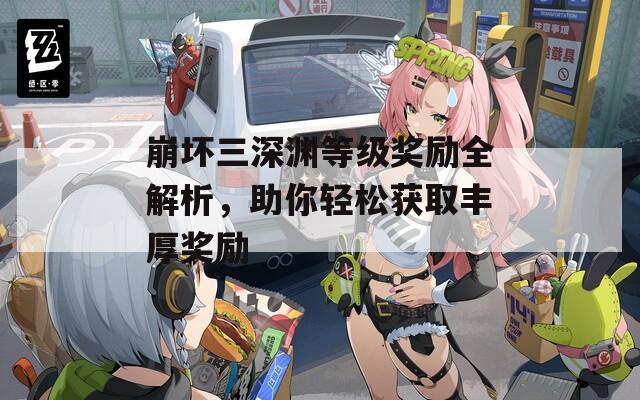 崩坏三深渊等级奖励全解析，助你轻松获取丰厚奖励