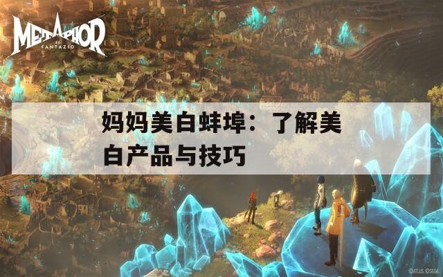妈妈美白蚌埠：了解美白产品与技巧