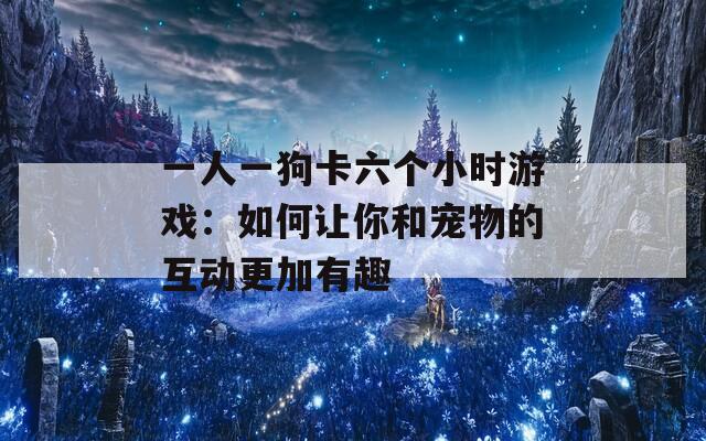 一人一狗卡六个小时游戏：如何让你和宠物的互动更加有趣