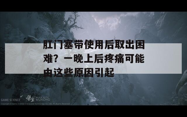 肛门塞带使用后取出困难？一晚上后疼痛可能由这些原因引起