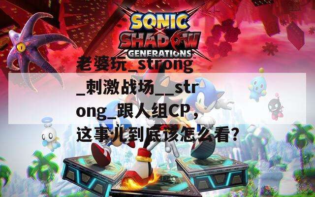 老婆玩_strong_刺激战场__strong_跟人组CP，这事儿到底该怎么看？