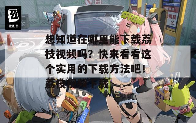 想知道在哪里能下载荔枝视频吗？快来看看这个实用的下载方法吧！荔枝视频下载