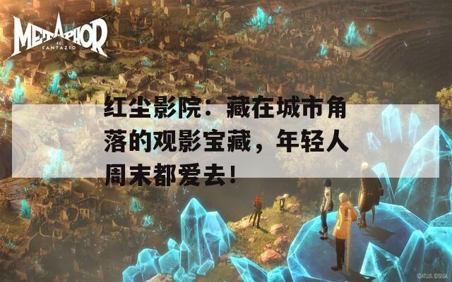 红尘影院：藏在城市角落的观影宝藏，年轻人周末都爱去！