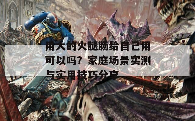 用大的火腿肠给自己用可以吗？家庭场景实测与实用技巧分享