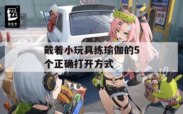 戴着小玩具练瑜伽的5个正确打开方式