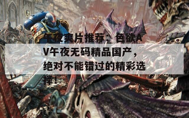 午夜爽片推荐：色欲AV午夜无码精品国产，绝对不能错过的精彩选择！