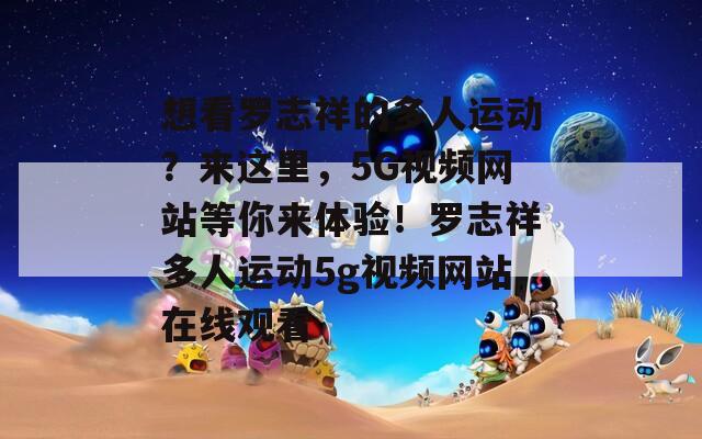 想看罗志祥的多人运动？来这里，5G视频网站等你来体验！罗志祥多人运动5g视频网站在线观看