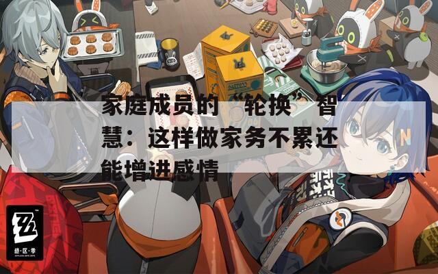 家庭成员的“轮换”智慧：这样做家务不累还能增进感情