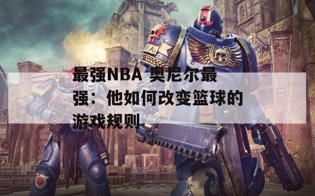 最强NBA 奥尼尔最强：他如何改变篮球的游戏规则