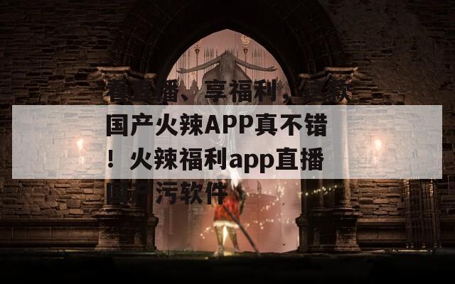 看直播、享福利，这款国产火辣APP真不错！火辣福利app直播国产污软件