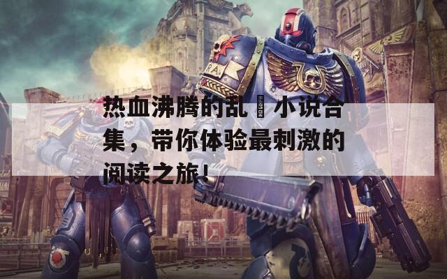热血沸腾的乱惀小说合集，带你体验最刺激的阅读之旅！