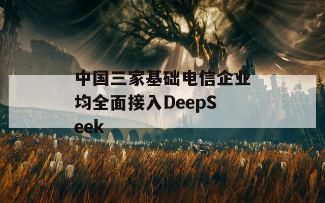 中国三家基础电信企业均全面接入DeepSeek