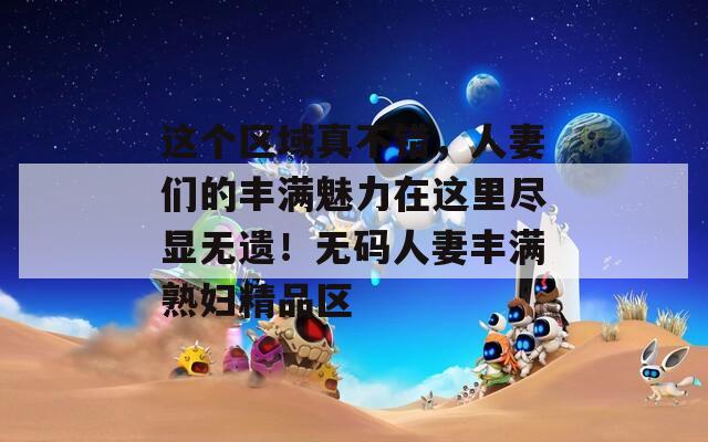 这个区域真不错，人妻们的丰满魅力在这里尽显无遗！无码人妻丰满熟妇精品区