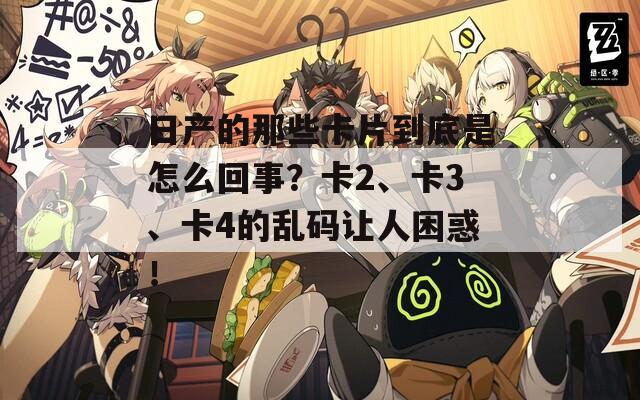 日产的那些卡片到底是怎么回事？卡2、卡3、卡4的乱码让人困惑！