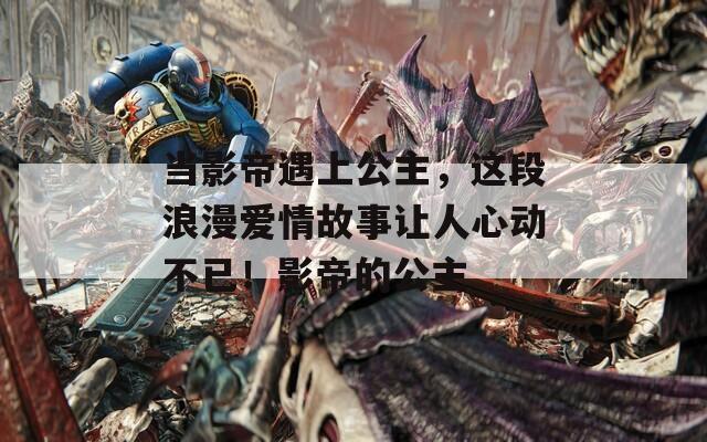 当影帝遇上公主，这段浪漫爱情故事让人心动不已！影帝的公主