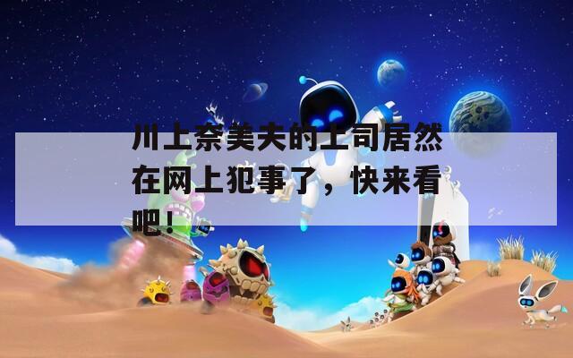 川上奈美夫的上司居然在网上犯事了，快来看吧！