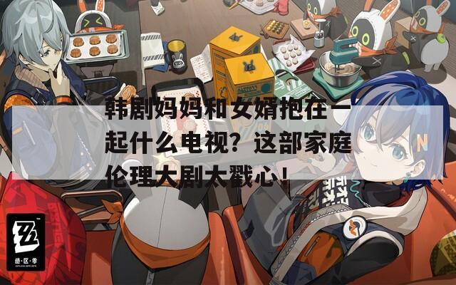 韩剧妈妈和女婿抱在一起什么电视？这部家庭伦理大剧太戳心！