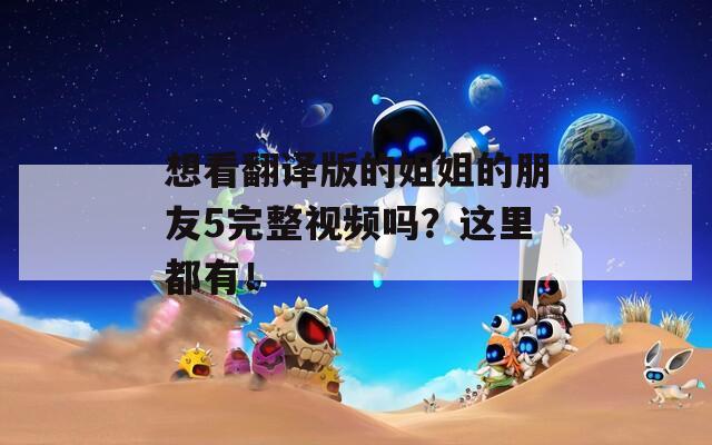 想看翻译版的姐姐的朋友5完整视频吗？这里都有！