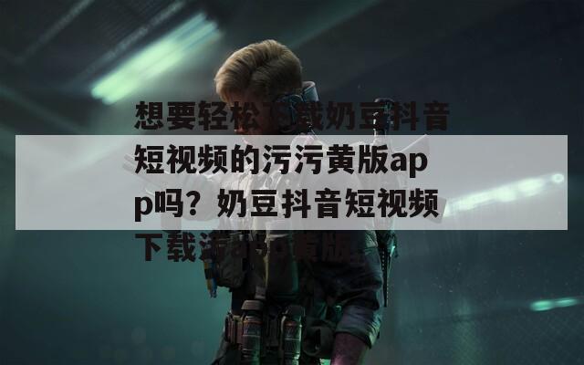 想要轻松下载奶豆抖音短视频的污污黄版app吗？奶豆抖音短视频下载污app黄版