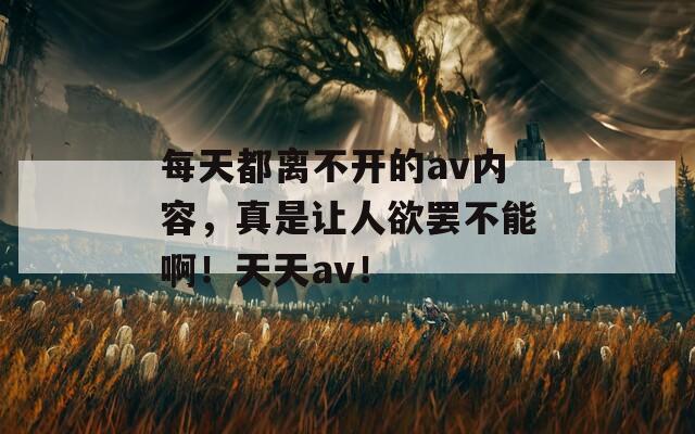 每天都离不开的av内容，真是让人欲罢不能啊！天天av！