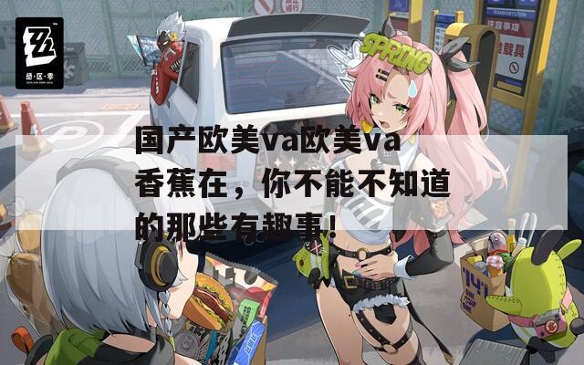 国产欧美va欧美va香蕉在，你不能不知道的那些有趣事！