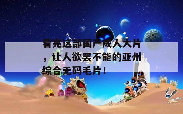 看完这部国产成人大片，让人欲罢不能的亚州综合无码毛片！